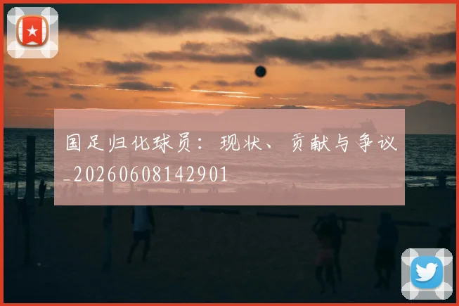 国足归化球员：现状、贡献与争议_20260608142901