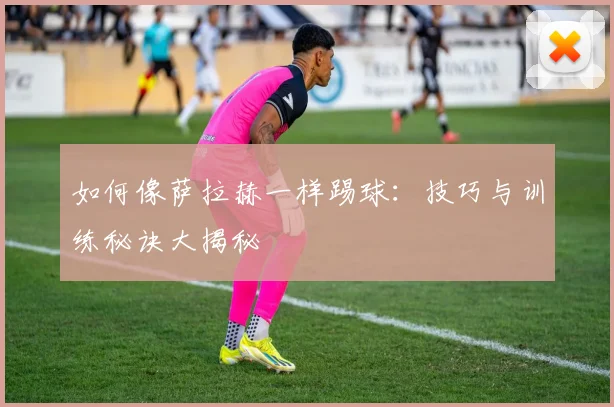 如何像萨拉赫一样踢球：技巧与训练秘诀大揭秘