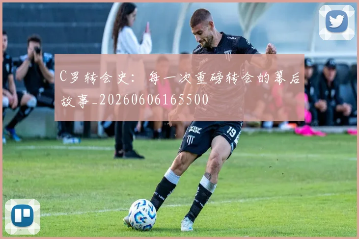 C罗转会史:每一次重磅转会的幕后故事_20260606165500