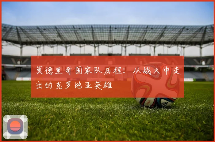 莫德里奇国家队历程：从战火中走出的克罗地亚英雄